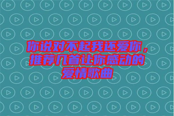 你說對不起我還愛你，推薦幾首讓你感動(dòng)的愛情歌曲