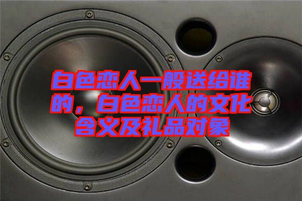 白色戀人一般送給誰(shuí)的，白色戀人的文化含義及禮品對(duì)象