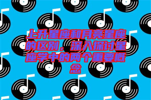 上升星座和月亮星座的區(qū)別，深入探討星座學中的兩個重要概念