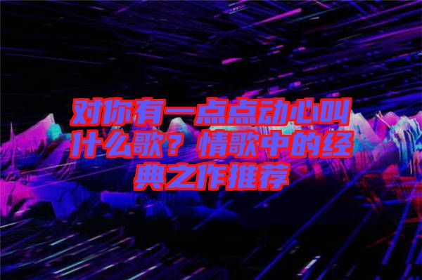對(duì)你有一點(diǎn)點(diǎn)動(dòng)心叫什么歌？情歌中的經(jīng)典之作推薦