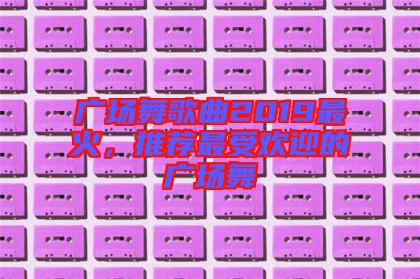 廣場舞歌曲2019最火，推薦最受歡迎的廣場舞