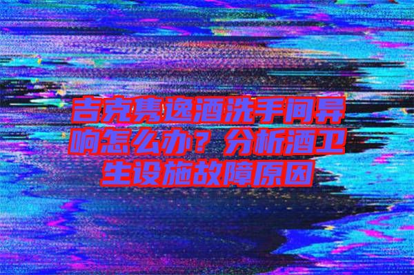 吉克雋逸酒洗手間異響怎么辦？分析酒衛(wèi)生設(shè)施故障原因