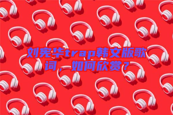 劉憲華trap韓文版歌詞，如何欣賞？