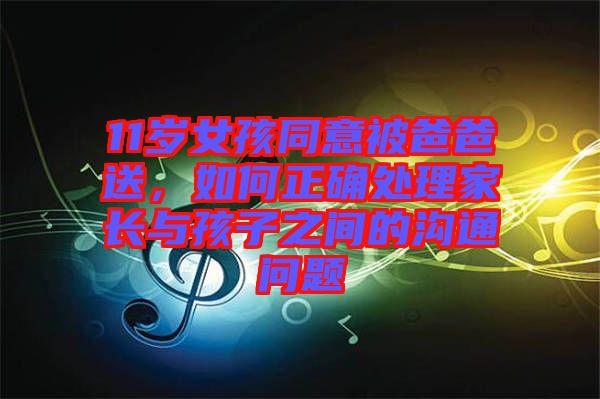 11歲女孩同意被爸爸送，如何正確處理家長與孩子之間的溝通問題