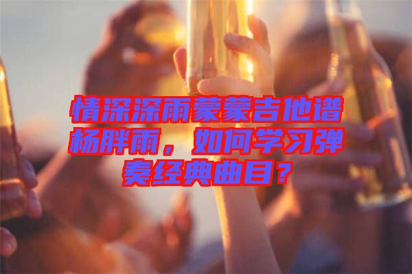 情深深雨蒙蒙吉他譜楊胖雨，如何學習彈奏經典曲目？