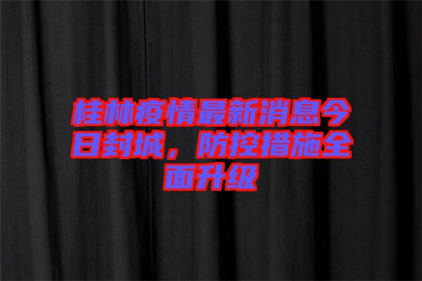 桂林疫情最新消息今日封城，防控措施全面升級(jí)