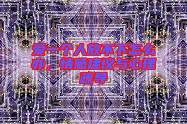 愛一個人放不下怎么辦，情感建議與心理疏導