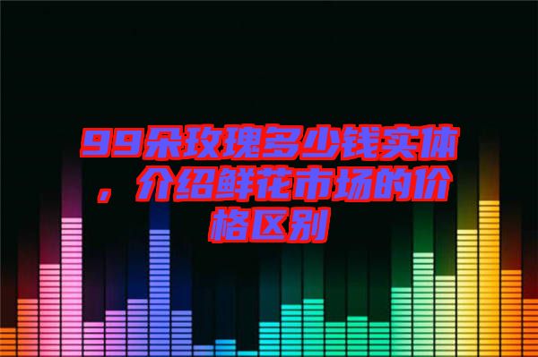 99朵玫瑰多少錢實(shí)體，介紹鮮花市場(chǎng)的價(jià)格區(qū)別