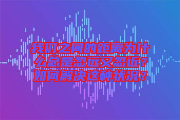 我們之間的距離為什么總是忽遠(yuǎn)又忽近？如何解決這種狀況？