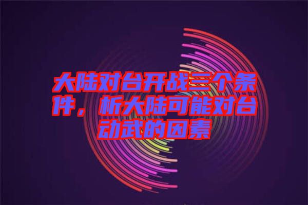 大陸對臺開戰(zhàn)三個條件，析大陸可能對臺動武的因素