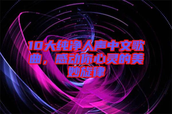 10大純凈人聲中文歌曲，感動(dòng)你心靈的美妙旋律