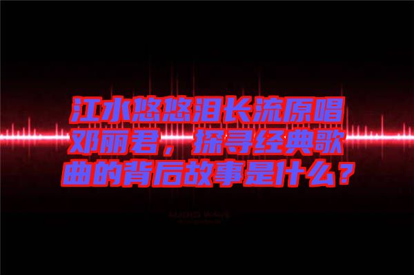江水悠悠淚長流原唱鄧麗君，探尋經(jīng)典歌曲的背后故事是什么？