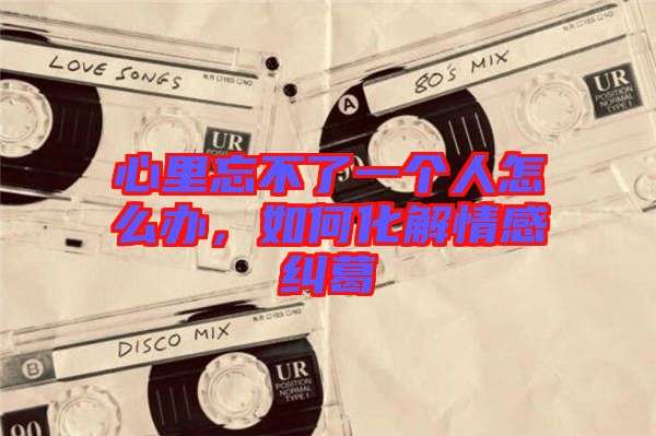 心里忘不了一個(gè)人怎么辦，如何化解情感糾葛