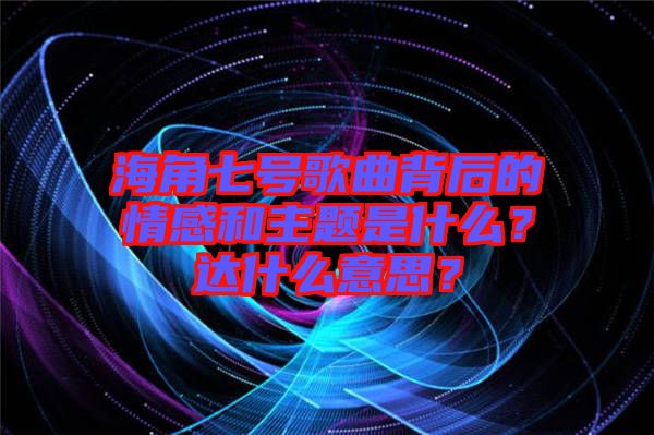 海角七號歌曲背后的情感和主題是什么？達什么意思？