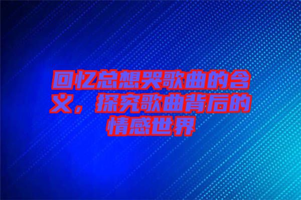 回憶總想哭歌曲的含義，探究歌曲背后的情感世界