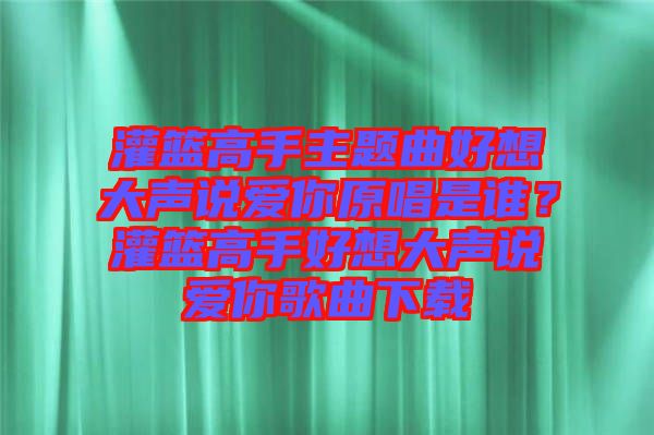 灌籃高手主題曲好想大聲說愛你原唱是誰？灌籃高手好想大聲說愛你歌曲下載