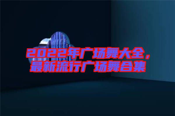 2022年廣場舞大全，最新流行廣場舞合集