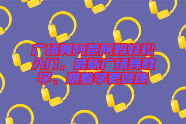 廣場舞阿爸阿媽輕松入門，最新廣場舞教學，跟著學更健康