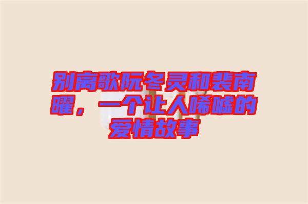 別離歌阮冬靈和裴南曜，一個讓人唏噓的愛情故事
