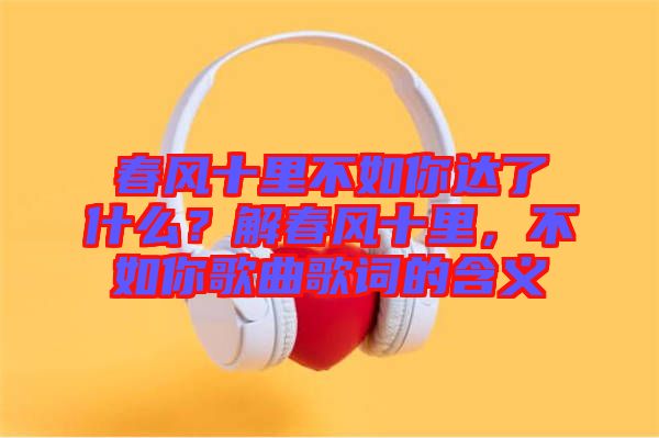春風(fēng)十里不如你達(dá)了什么？解春風(fēng)十里，不如你歌曲歌詞的含義