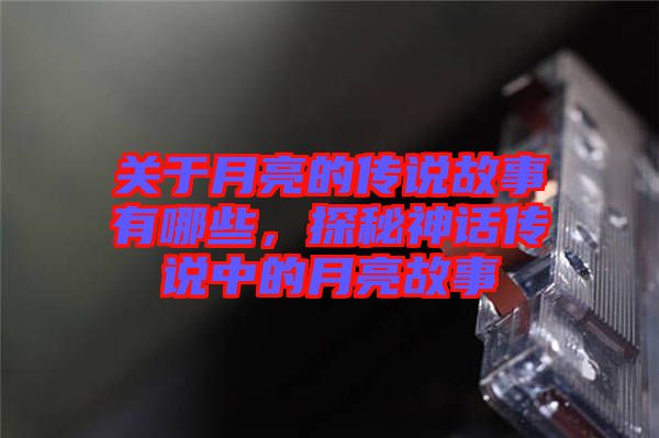 關(guān)于月亮的傳說故事有哪些，探秘神話傳說中的月亮故事