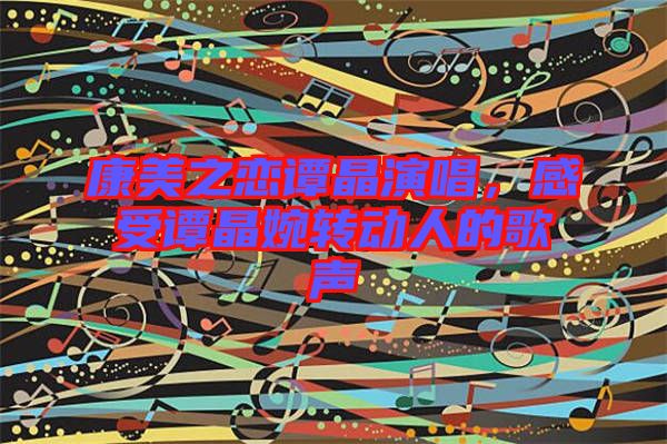 康美之戀譚晶演唱，感受譚晶婉轉(zhuǎn)動(dòng)人的歌聲