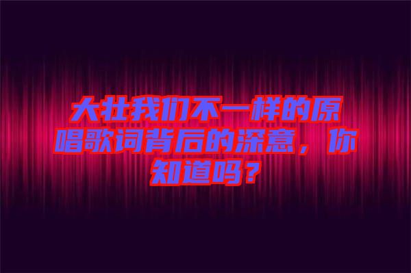 大壯我們不一樣的原唱歌詞背后的深意，你知道嗎？