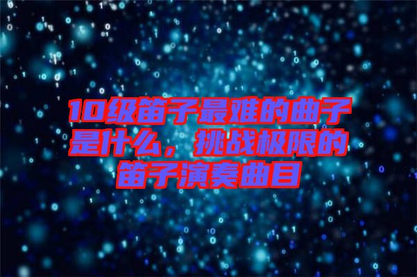 10級(jí)笛子最難的曲子是什么，挑戰(zhàn)極限的笛子演奏曲目