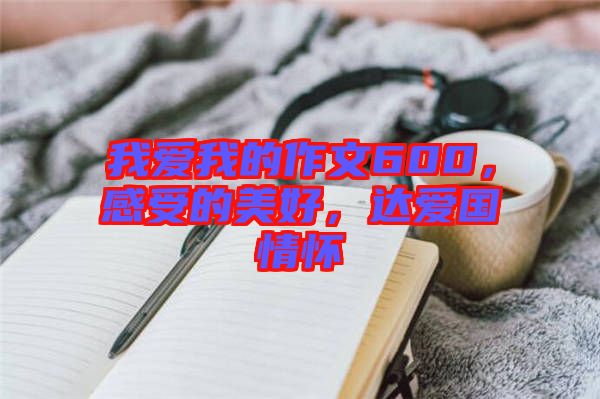 我愛我的作文600，感受的美好，達(dá)愛國情懷
