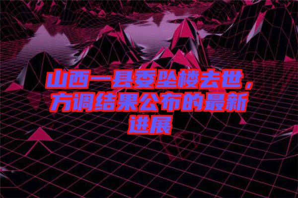 山西一縣委墜樓去世，方調結果公布的最新進展