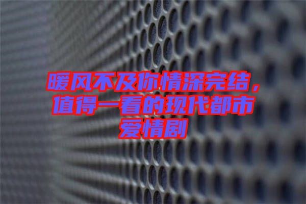 暖風(fēng)不及你情深完結(jié)，值得一看的現(xiàn)代都市愛(ài)情劇