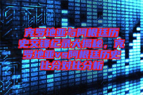 克羅地亞與阿根廷歷史交鋒紀(jì)錄大揭秘，克羅地亞vs阿根廷歷史比分對比分析