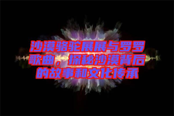 沙漠駱駝?wù)拐古c羅羅歌曲，探秘沙漠背后的故事和文化傳承
