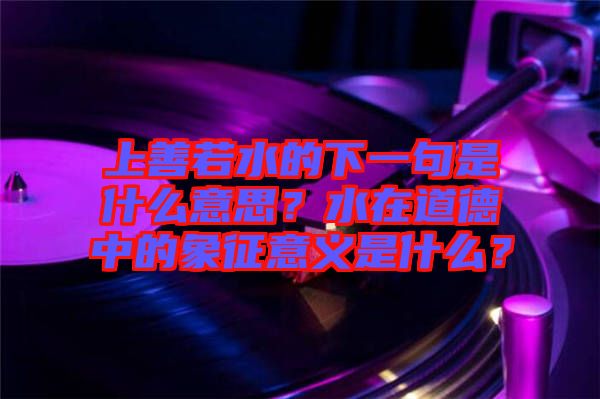 上善若水的下一句是什么意思？水在道德中的象征意義是什么？