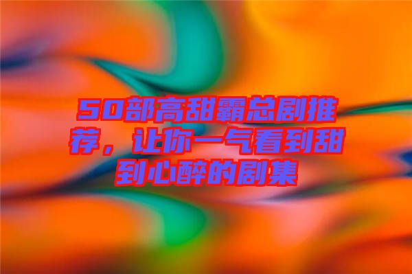 50部高甜霸總劇推薦，讓你一氣看到甜到心醉的劇集