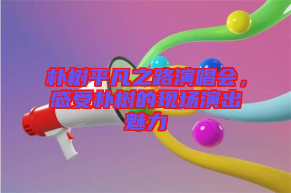 樸樹平凡之路演唱會(huì)，感受樸樹的現(xiàn)場演出魅力