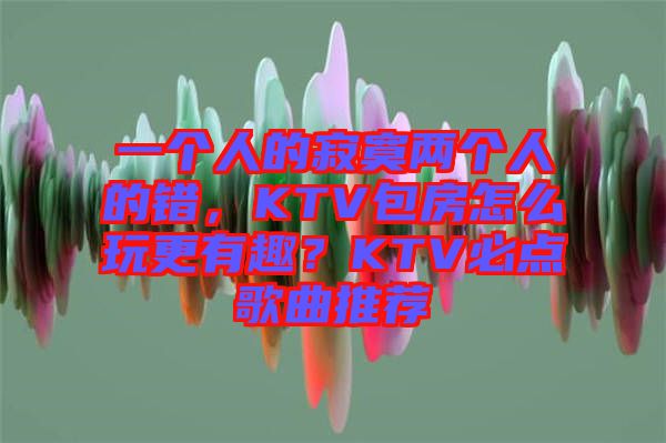 一個人的寂寞兩個人的錯，KTV包房怎么玩更有趣？KTV必點歌曲推薦