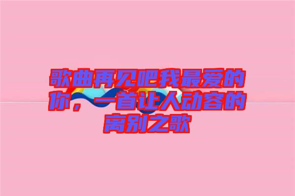 歌曲再見吧我最愛的你，一首讓人動容的離別之歌
