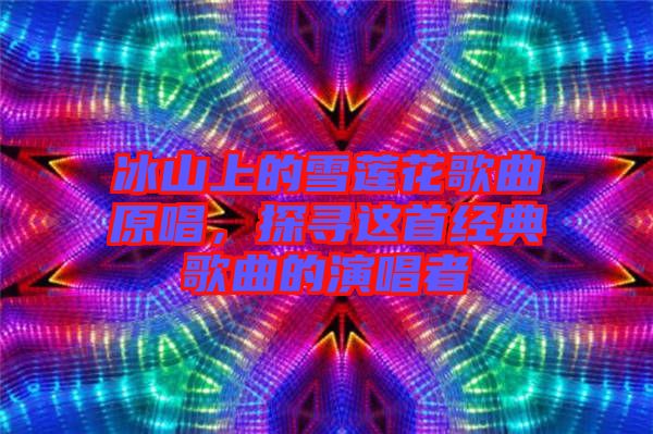 冰山上的雪蓮花歌曲原唱，探尋這首經(jīng)典歌曲的演唱者