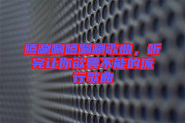 嘻唰唰嘻唰唰歌曲，聽完讓你欲罷不能的流行歌曲