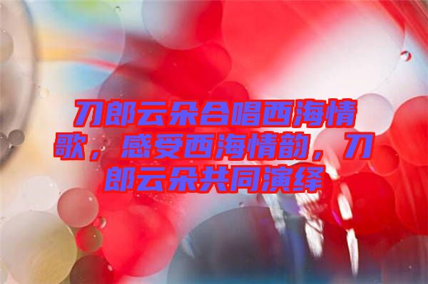 刀郎云朵合唱西海情歌，感受西海情韻，刀郎云朵共同演繹