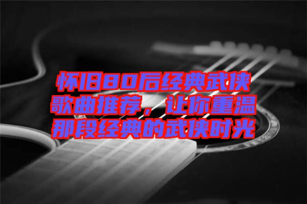 懷舊80后經(jīng)典武俠歌曲推薦，讓你重溫那段經(jīng)典的武俠時(shí)光
