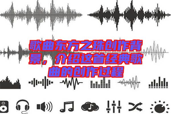 歌曲東方之珠創(chuàng)作背景，介紹這首經(jīng)典歌曲的創(chuàng)作過程