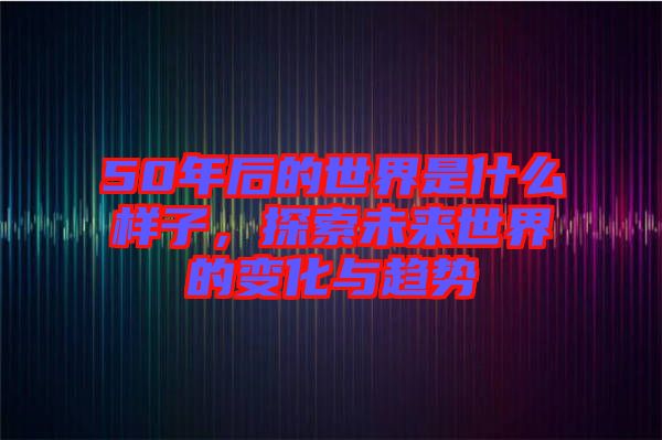 50年后的世界是什么樣子，探索未來(lái)世界的變化與趨勢(shì)