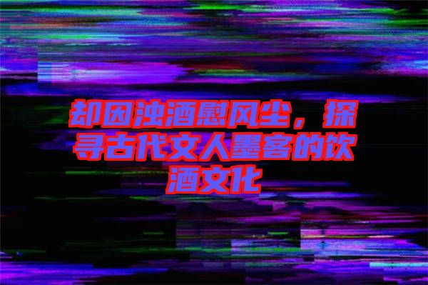 卻因濁酒慰風(fēng)塵，探尋古代文人墨客的飲酒文化