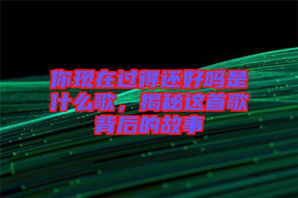 你現(xiàn)在過得還好嗎是什么歌，揭秘這首歌背后的故事