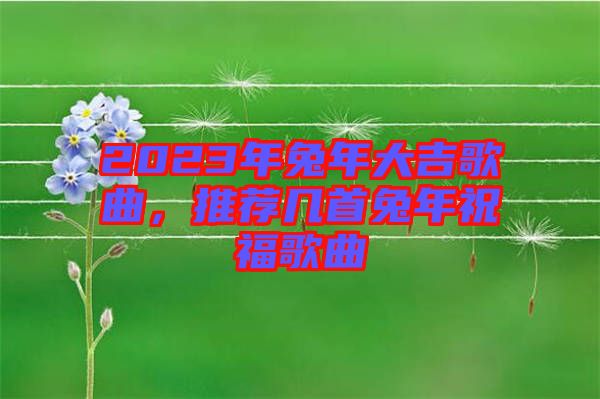 2023年兔年大吉歌曲，推薦幾首兔年祝福歌曲