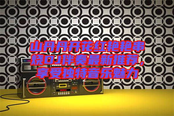 山丹丹開花紅艷艷串燒DJ伴奏最新推薦，享受獨(dú)特音樂魅力