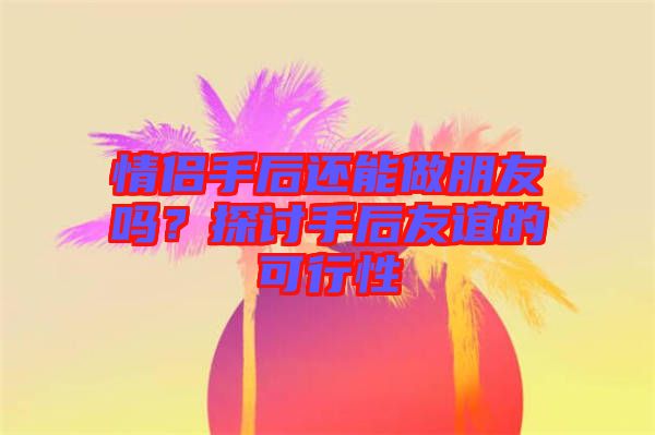 情侶手后還能做朋友嗎？探討手后友誼的可行性