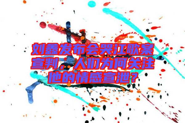 劉鑫發(fā)布會哭江歌案宣判，人們?yōu)楹侮P(guān)注他的情感宣泄？